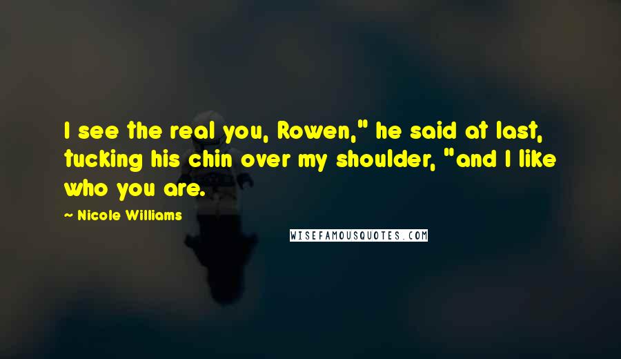 Nicole Williams Quotes: I see the real you, Rowen," he said at last, tucking his chin over my shoulder, "and I like who you are.