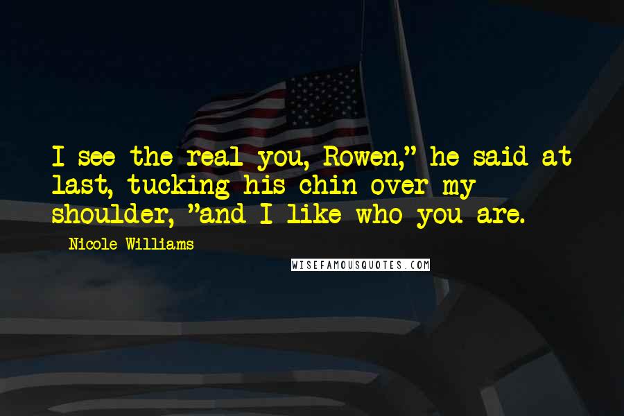 Nicole Williams Quotes: I see the real you, Rowen," he said at last, tucking his chin over my shoulder, "and I like who you are.