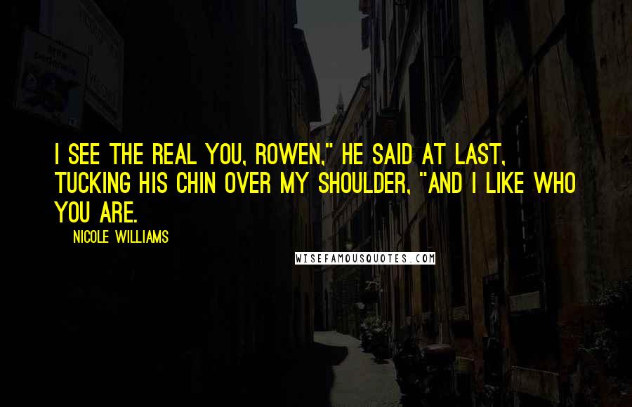 Nicole Williams Quotes: I see the real you, Rowen," he said at last, tucking his chin over my shoulder, "and I like who you are.