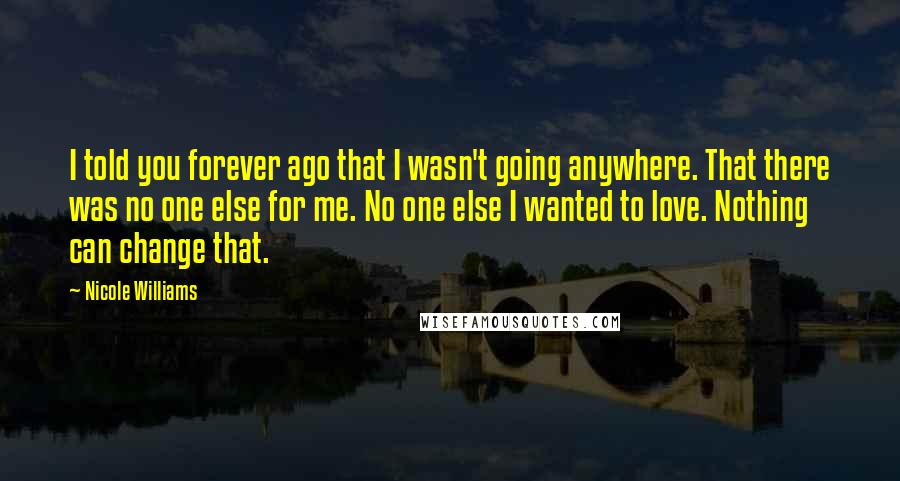 Nicole Williams Quotes: I told you forever ago that I wasn't going anywhere. That there was no one else for me. No one else I wanted to love. Nothing can change that.