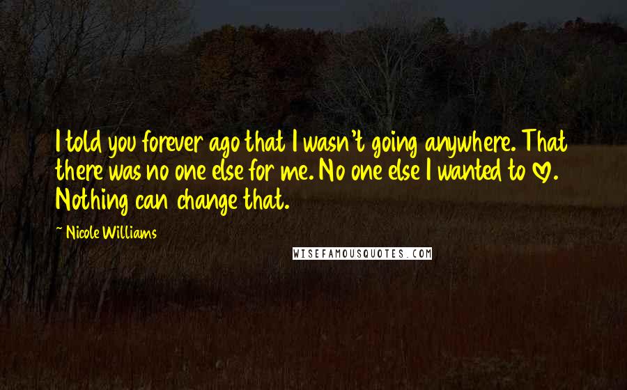 Nicole Williams Quotes: I told you forever ago that I wasn't going anywhere. That there was no one else for me. No one else I wanted to love. Nothing can change that.