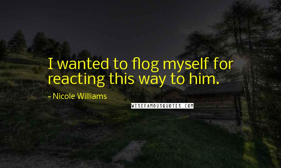 Nicole Williams Quotes: I wanted to flog myself for reacting this way to him.