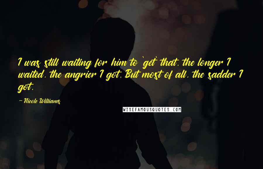 Nicole Williams Quotes: I was still waiting for him to 'get' that. the longer I waited, the angrier I got. But most of all, the sadder I got.