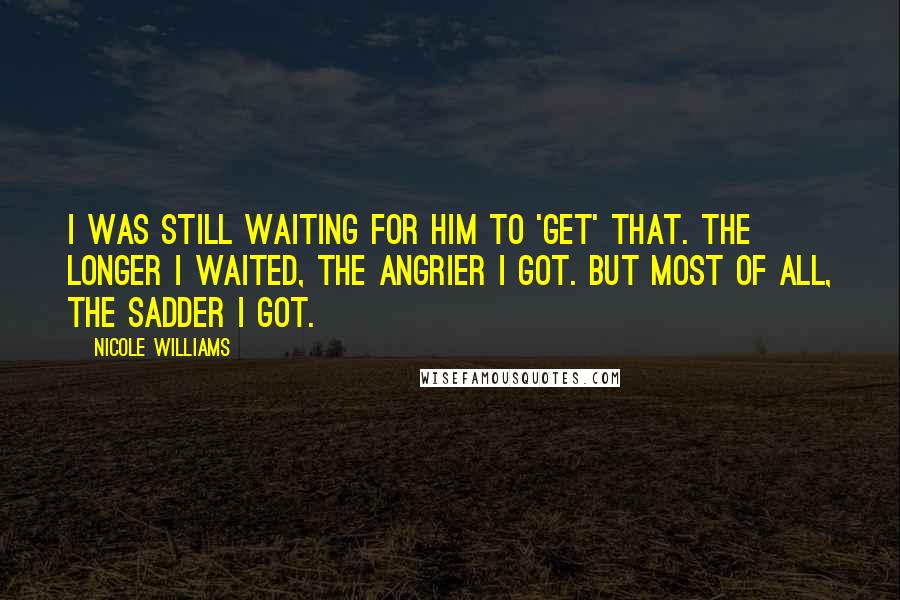 Nicole Williams Quotes: I was still waiting for him to 'get' that. the longer I waited, the angrier I got. But most of all, the sadder I got.