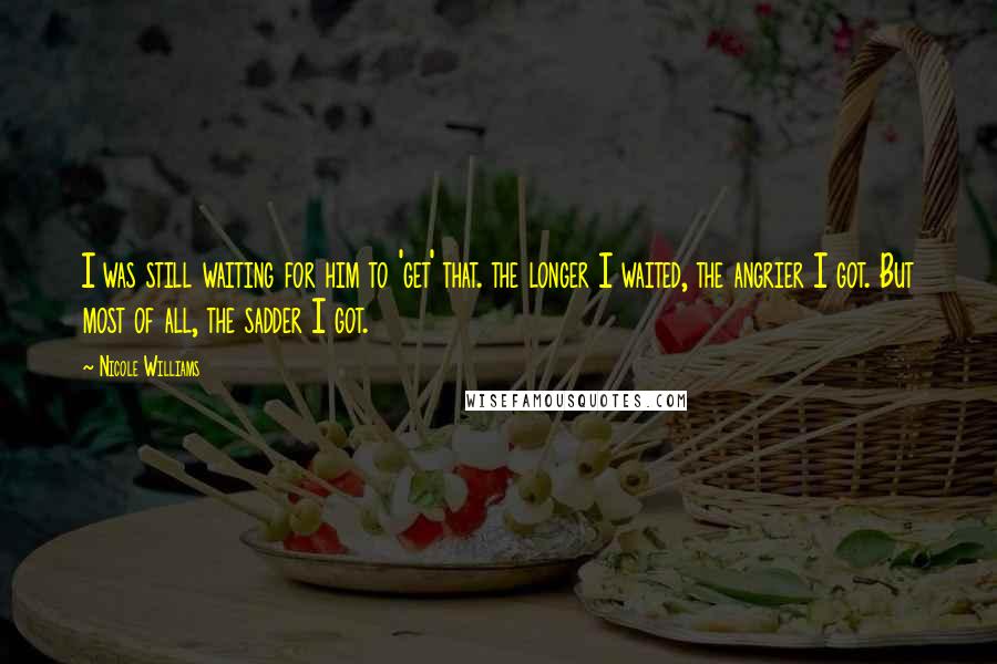 Nicole Williams Quotes: I was still waiting for him to 'get' that. the longer I waited, the angrier I got. But most of all, the sadder I got.