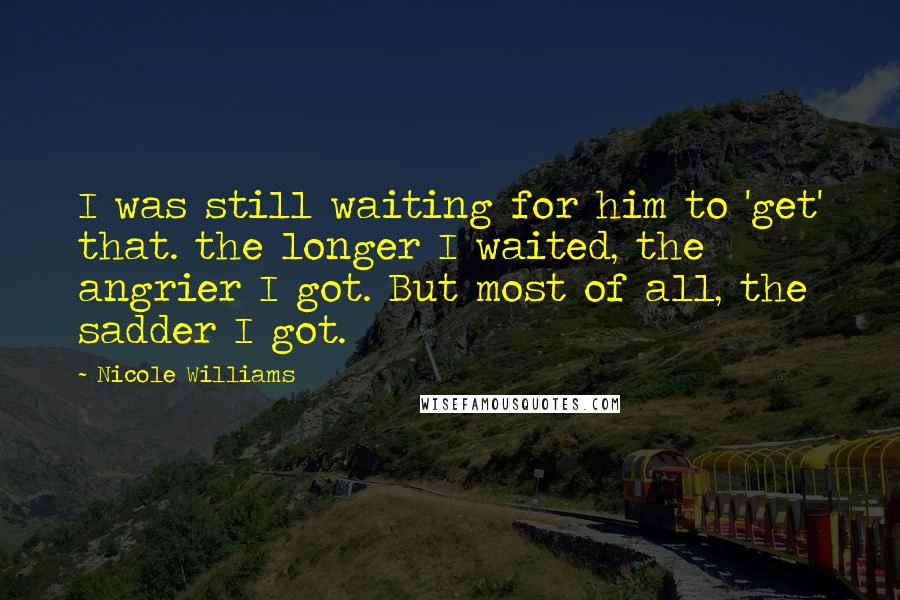 Nicole Williams Quotes: I was still waiting for him to 'get' that. the longer I waited, the angrier I got. But most of all, the sadder I got.