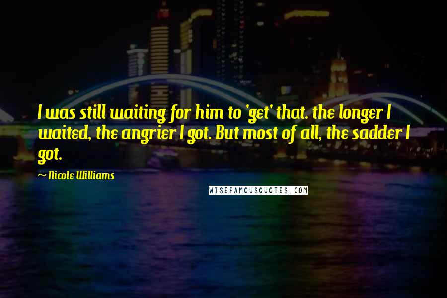 Nicole Williams Quotes: I was still waiting for him to 'get' that. the longer I waited, the angrier I got. But most of all, the sadder I got.