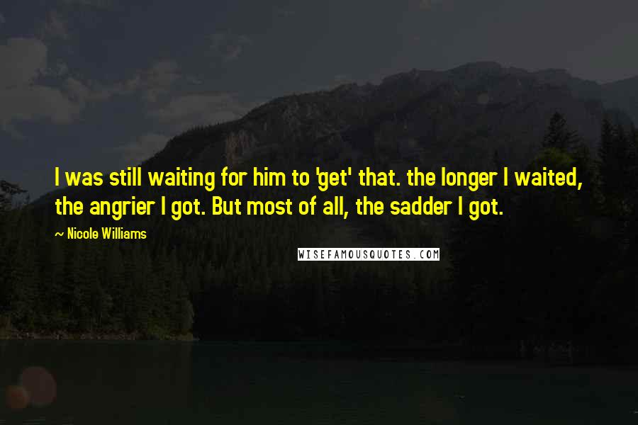 Nicole Williams Quotes: I was still waiting for him to 'get' that. the longer I waited, the angrier I got. But most of all, the sadder I got.