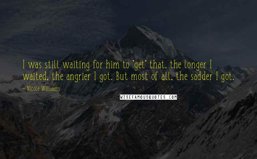 Nicole Williams Quotes: I was still waiting for him to 'get' that. the longer I waited, the angrier I got. But most of all, the sadder I got.
