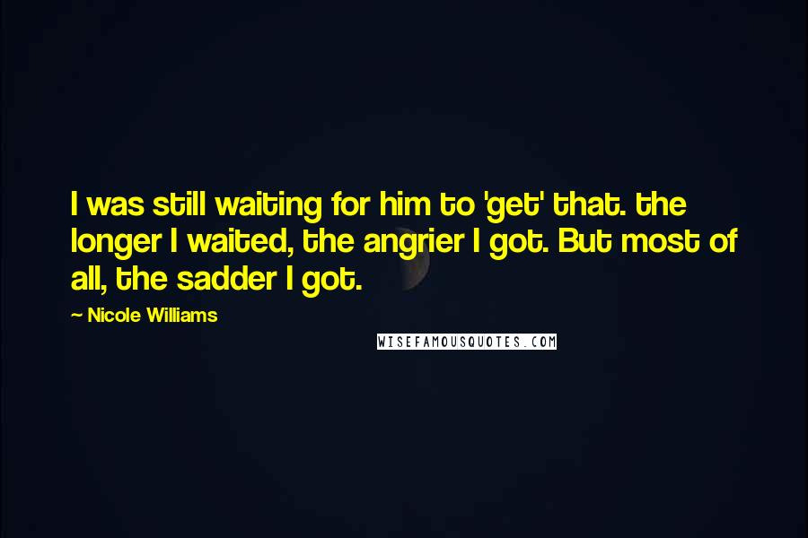 Nicole Williams Quotes: I was still waiting for him to 'get' that. the longer I waited, the angrier I got. But most of all, the sadder I got.