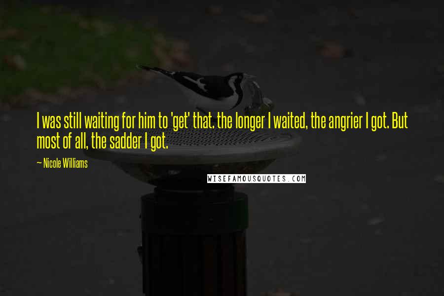 Nicole Williams Quotes: I was still waiting for him to 'get' that. the longer I waited, the angrier I got. But most of all, the sadder I got.