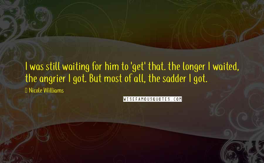 Nicole Williams Quotes: I was still waiting for him to 'get' that. the longer I waited, the angrier I got. But most of all, the sadder I got.