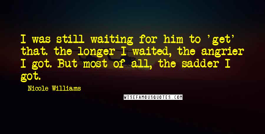 Nicole Williams Quotes: I was still waiting for him to 'get' that. the longer I waited, the angrier I got. But most of all, the sadder I got.