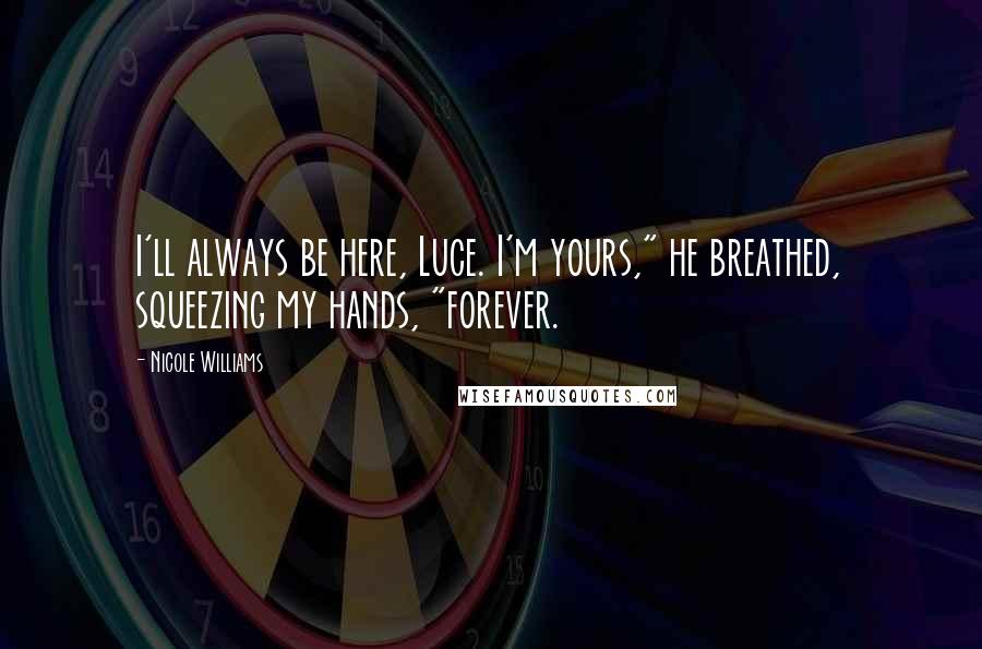 Nicole Williams Quotes: I'll always be here, Luce. I'm yours," he breathed, squeezing my hands, "forever.
