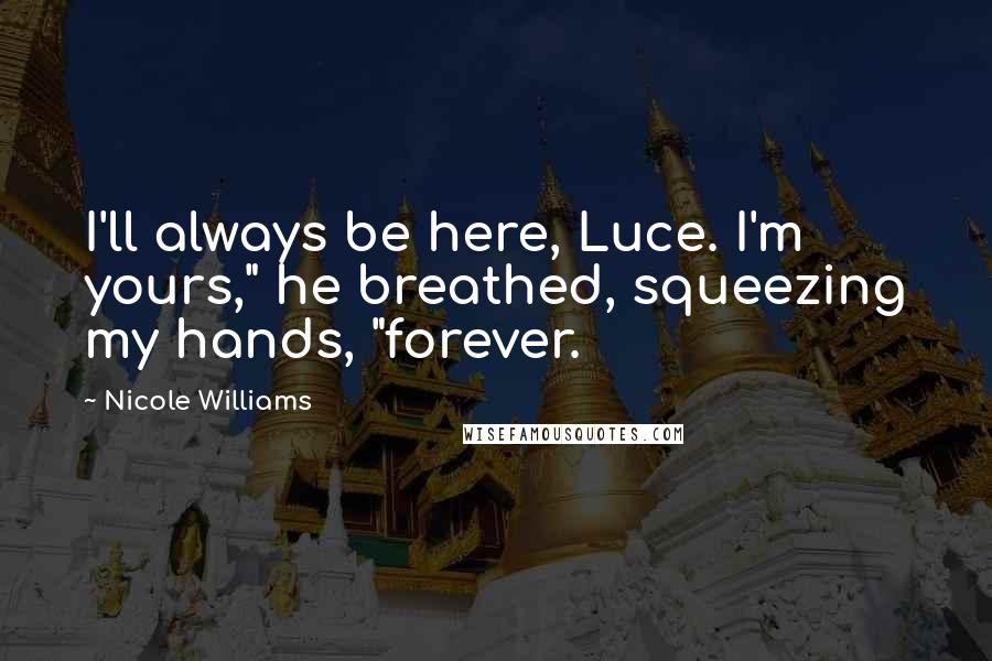 Nicole Williams Quotes: I'll always be here, Luce. I'm yours," he breathed, squeezing my hands, "forever.