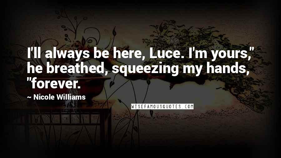 Nicole Williams Quotes: I'll always be here, Luce. I'm yours," he breathed, squeezing my hands, "forever.