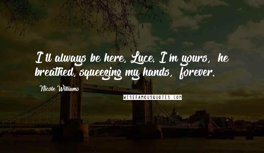 Nicole Williams Quotes: I'll always be here, Luce. I'm yours," he breathed, squeezing my hands, "forever.