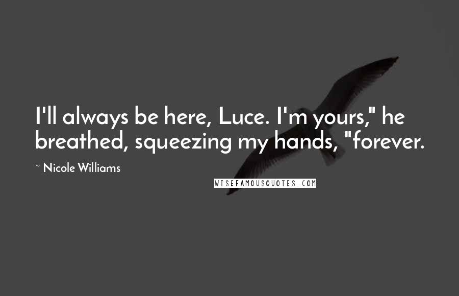 Nicole Williams Quotes: I'll always be here, Luce. I'm yours," he breathed, squeezing my hands, "forever.