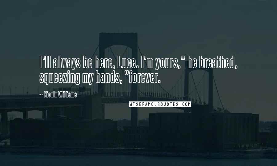 Nicole Williams Quotes: I'll always be here, Luce. I'm yours," he breathed, squeezing my hands, "forever.