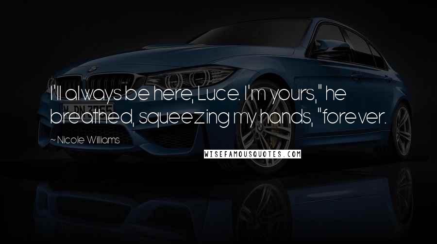 Nicole Williams Quotes: I'll always be here, Luce. I'm yours," he breathed, squeezing my hands, "forever.