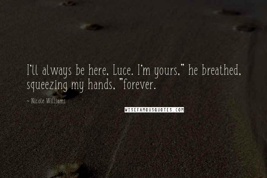Nicole Williams Quotes: I'll always be here, Luce. I'm yours," he breathed, squeezing my hands, "forever.