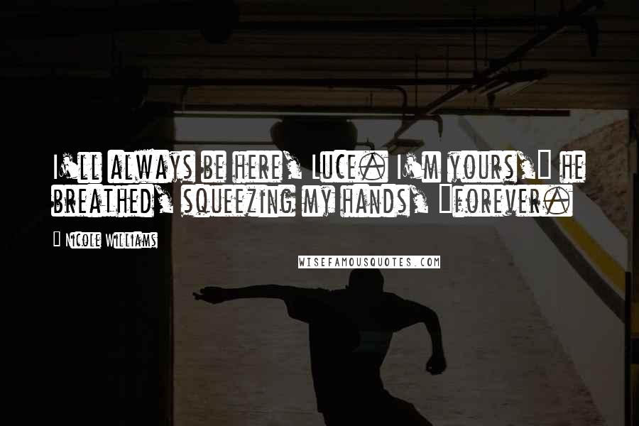 Nicole Williams Quotes: I'll always be here, Luce. I'm yours," he breathed, squeezing my hands, "forever.