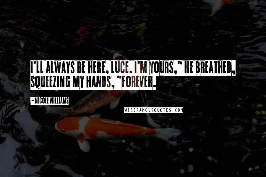 Nicole Williams Quotes: I'll always be here, Luce. I'm yours," he breathed, squeezing my hands, "forever.