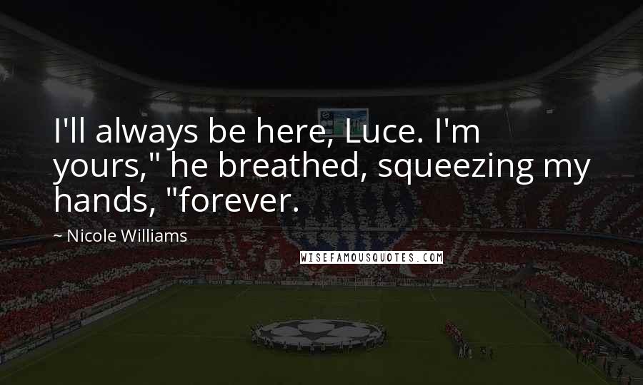 Nicole Williams Quotes: I'll always be here, Luce. I'm yours," he breathed, squeezing my hands, "forever.