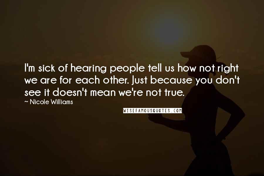 Nicole Williams Quotes: I'm sick of hearing people tell us how not right we are for each other. Just because you don't see it doesn't mean we're not true.