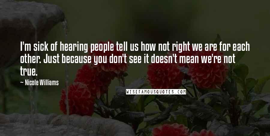Nicole Williams Quotes: I'm sick of hearing people tell us how not right we are for each other. Just because you don't see it doesn't mean we're not true.