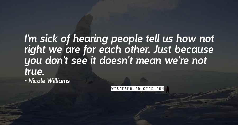 Nicole Williams Quotes: I'm sick of hearing people tell us how not right we are for each other. Just because you don't see it doesn't mean we're not true.