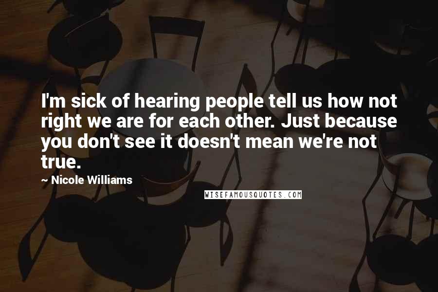 Nicole Williams Quotes: I'm sick of hearing people tell us how not right we are for each other. Just because you don't see it doesn't mean we're not true.