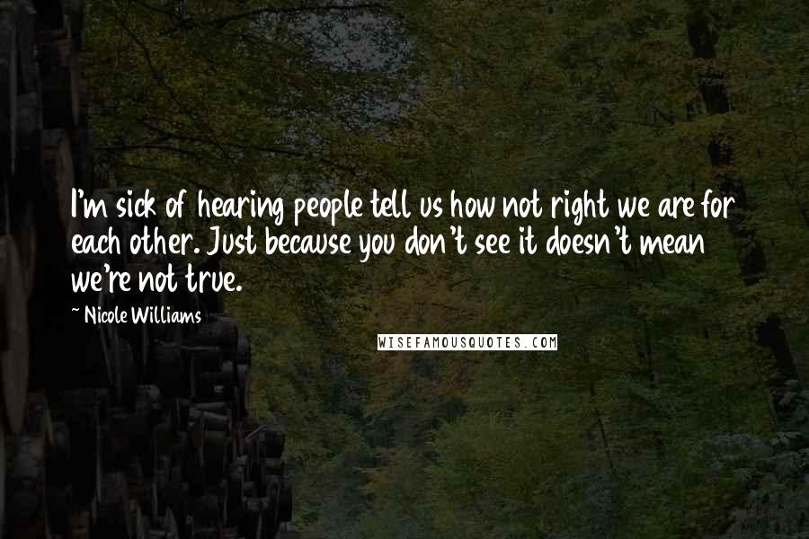 Nicole Williams Quotes: I'm sick of hearing people tell us how not right we are for each other. Just because you don't see it doesn't mean we're not true.