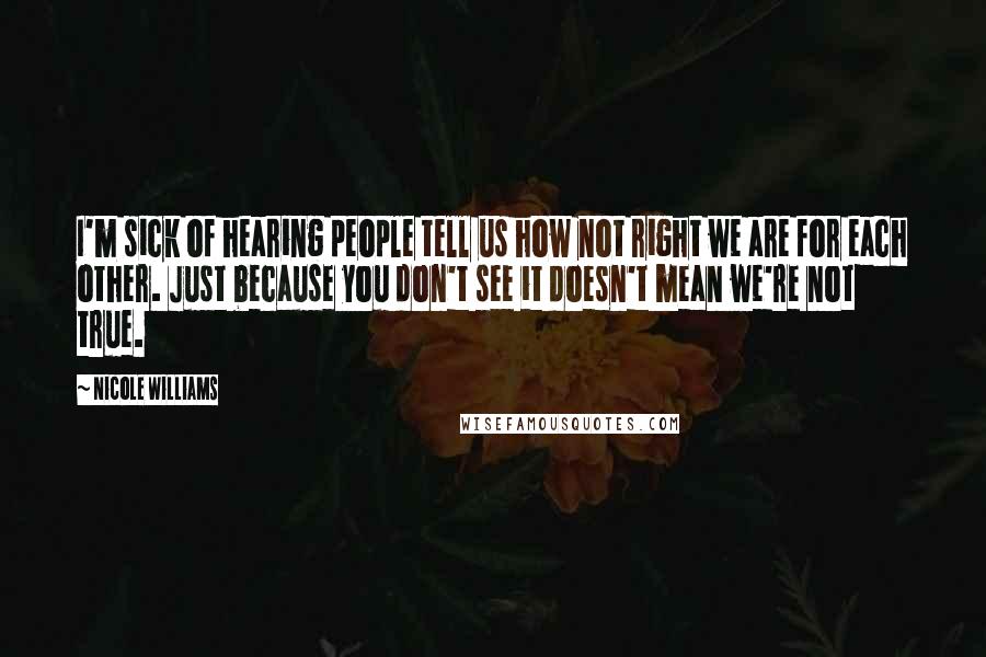 Nicole Williams Quotes: I'm sick of hearing people tell us how not right we are for each other. Just because you don't see it doesn't mean we're not true.