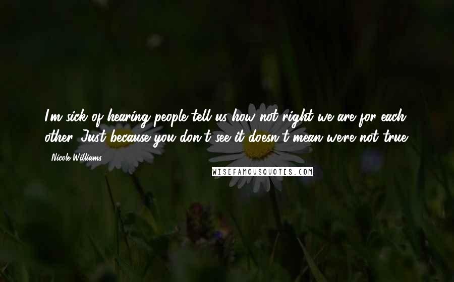 Nicole Williams Quotes: I'm sick of hearing people tell us how not right we are for each other. Just because you don't see it doesn't mean we're not true.