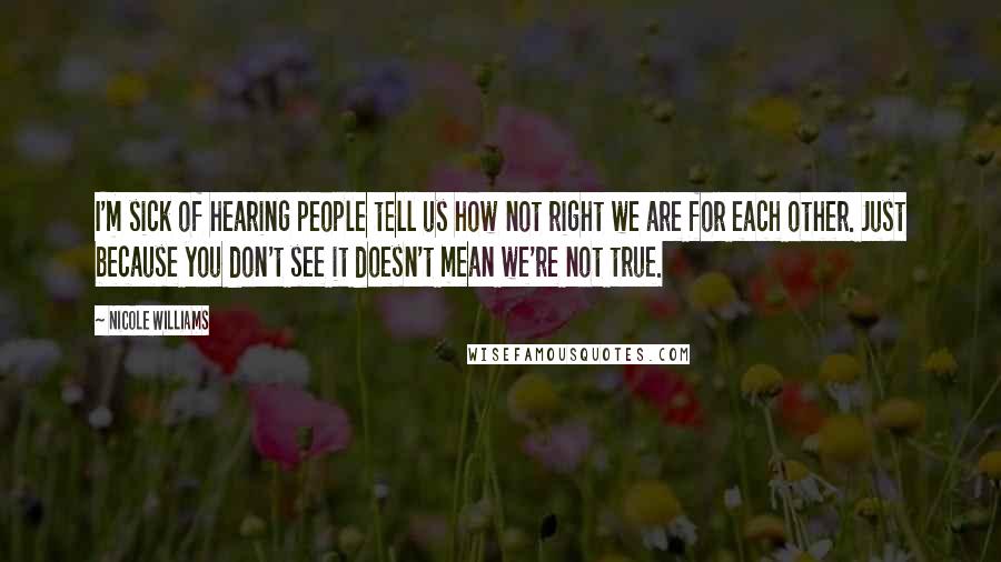 Nicole Williams Quotes: I'm sick of hearing people tell us how not right we are for each other. Just because you don't see it doesn't mean we're not true.