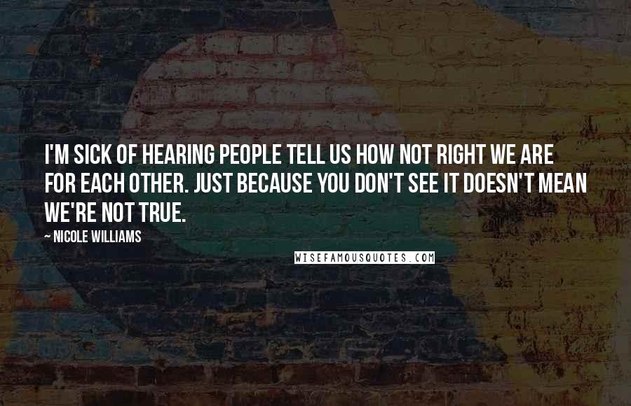 Nicole Williams Quotes: I'm sick of hearing people tell us how not right we are for each other. Just because you don't see it doesn't mean we're not true.