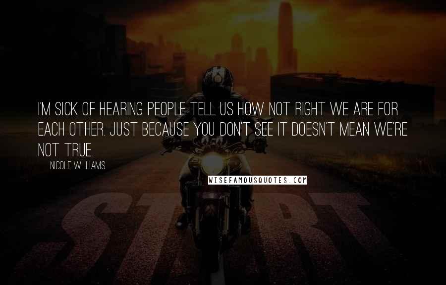 Nicole Williams Quotes: I'm sick of hearing people tell us how not right we are for each other. Just because you don't see it doesn't mean we're not true.
