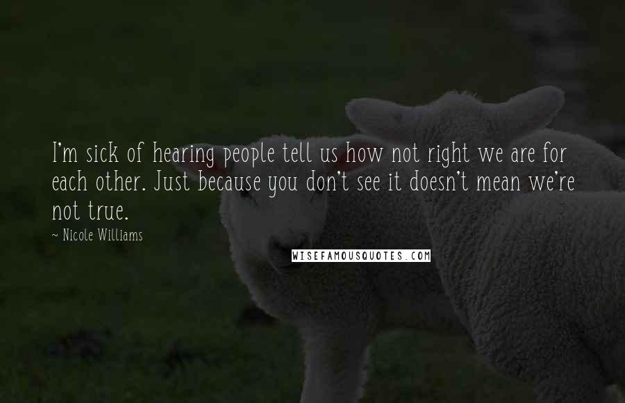 Nicole Williams Quotes: I'm sick of hearing people tell us how not right we are for each other. Just because you don't see it doesn't mean we're not true.