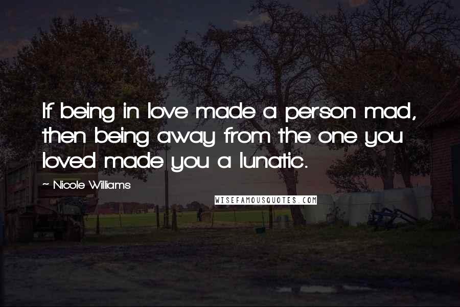 Nicole Williams Quotes: If being in love made a person mad, then being away from the one you loved made you a lunatic.