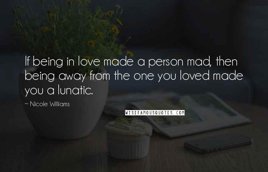 Nicole Williams Quotes: If being in love made a person mad, then being away from the one you loved made you a lunatic.
