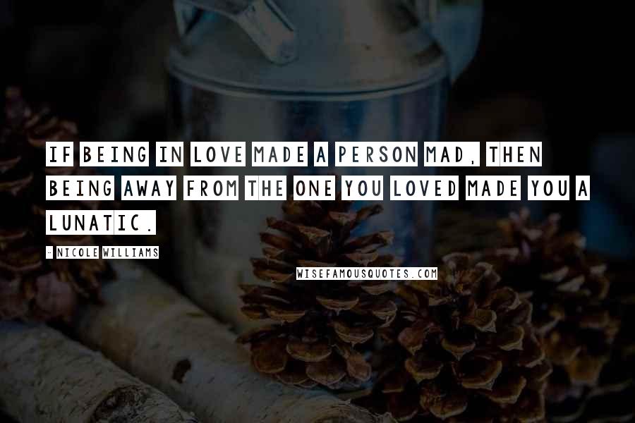 Nicole Williams Quotes: If being in love made a person mad, then being away from the one you loved made you a lunatic.