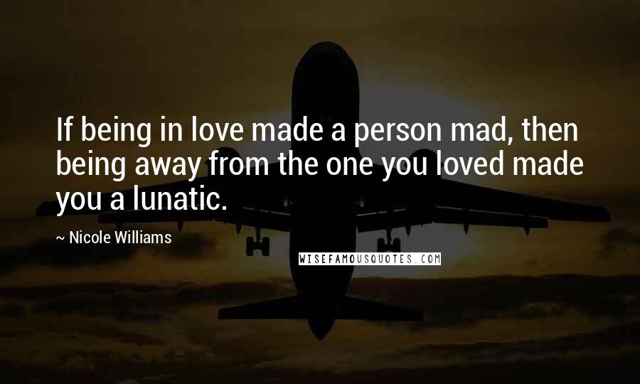 Nicole Williams Quotes: If being in love made a person mad, then being away from the one you loved made you a lunatic.