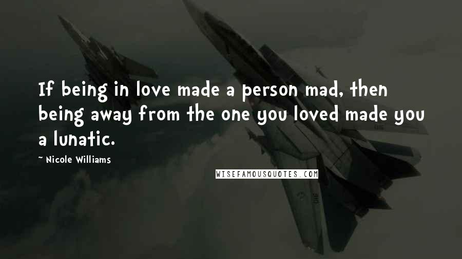 Nicole Williams Quotes: If being in love made a person mad, then being away from the one you loved made you a lunatic.