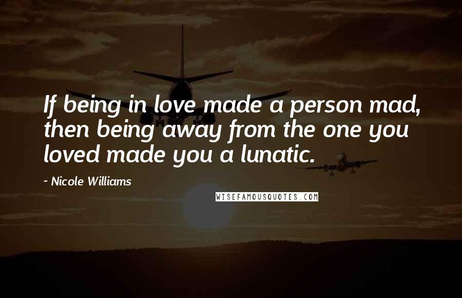 Nicole Williams Quotes: If being in love made a person mad, then being away from the one you loved made you a lunatic.