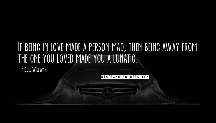 Nicole Williams Quotes: If being in love made a person mad, then being away from the one you loved made you a lunatic.