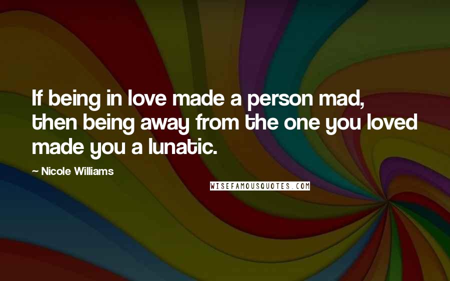 Nicole Williams Quotes: If being in love made a person mad, then being away from the one you loved made you a lunatic.