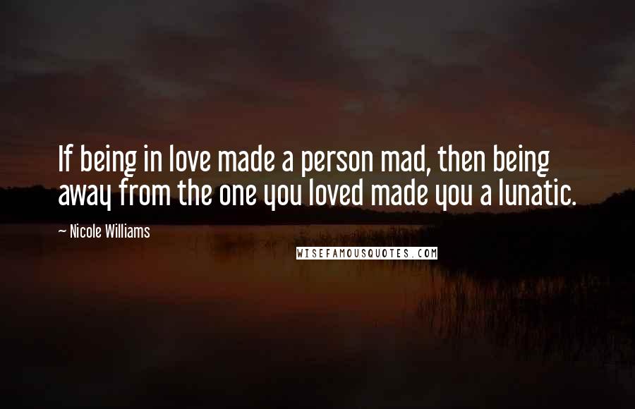 Nicole Williams Quotes: If being in love made a person mad, then being away from the one you loved made you a lunatic.