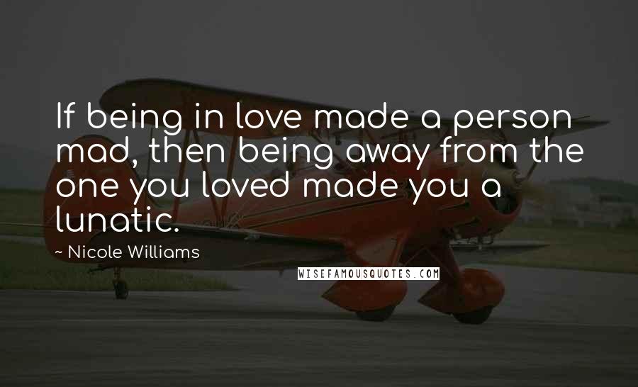 Nicole Williams Quotes: If being in love made a person mad, then being away from the one you loved made you a lunatic.