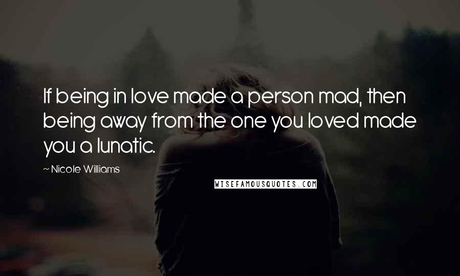 Nicole Williams Quotes: If being in love made a person mad, then being away from the one you loved made you a lunatic.